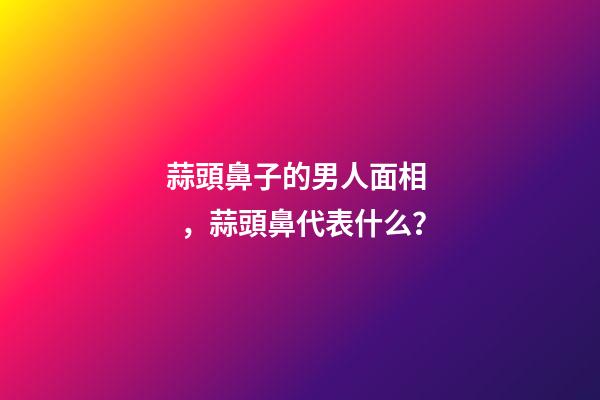 蒜頭鼻子的男人面相，蒜頭鼻代表什么？